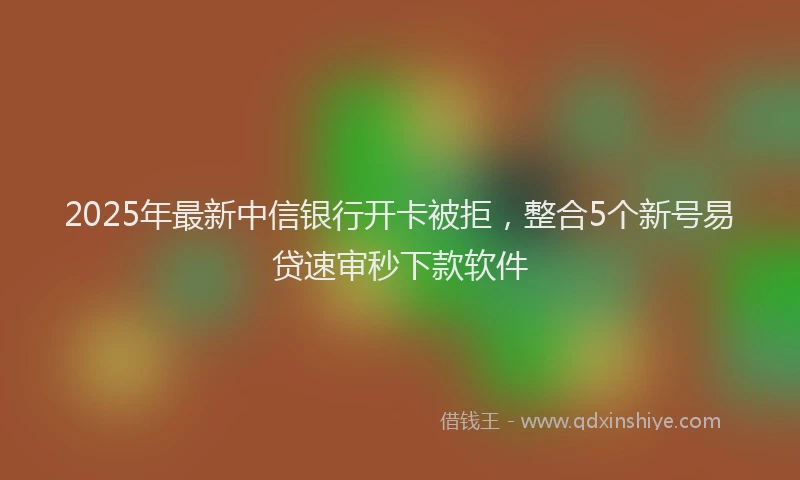 2025年最新中信银行开卡被拒，整合5个新号易贷速审秒下款软件