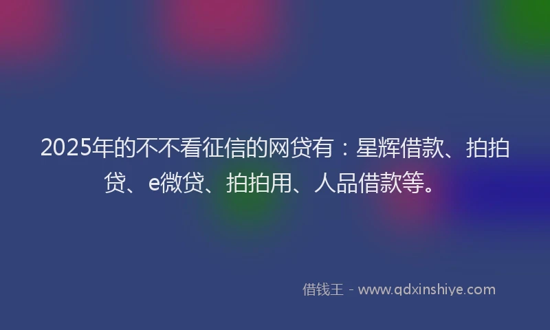 2025年的不不看征信的网贷有：星辉借款、拍拍贷、e微贷、拍拍用、人品借款等。