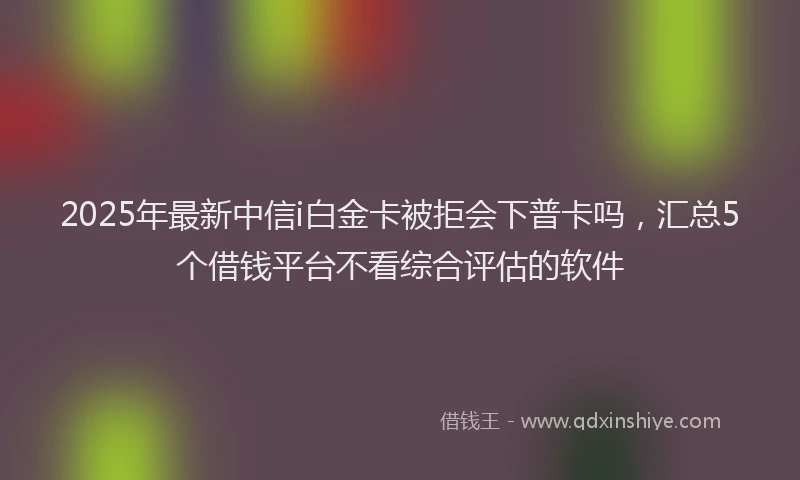2025年最新中信i白金卡被拒会下普卡吗，汇总5个借钱平台不看综合评估的软件