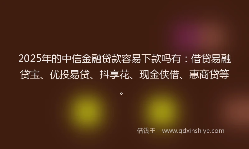 2025年的中信金融贷款容易下款吗有：借贷易融贷宝、优投易贷、抖享花、现金侠借、惠商贷等。