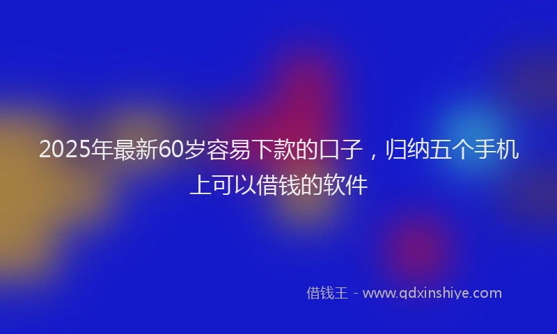 2025年最新60岁容易下款的口子，归纳五个手机上可以借钱的软件