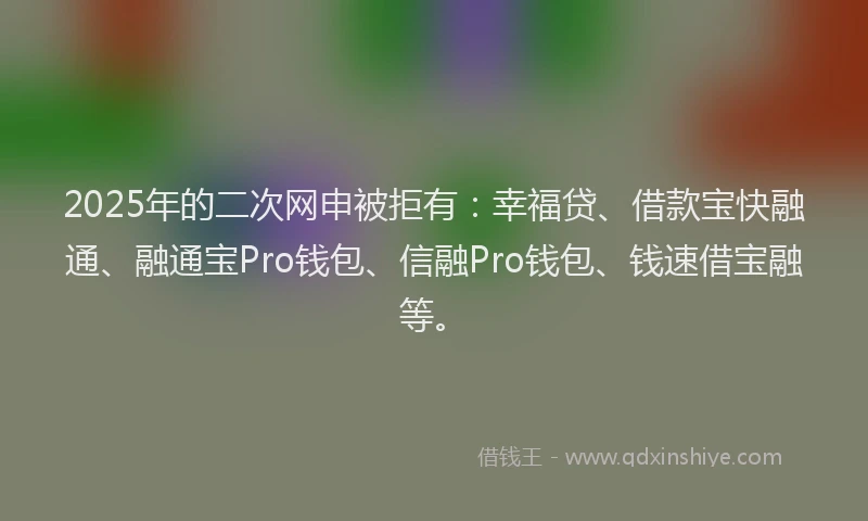 2025年的二次网申被拒有：幸福贷、借款宝快融通、融通宝Pro钱包、信融Pro钱包、钱速借宝融等。