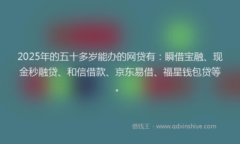 2025年的五十多岁能办的网贷有：瞬借宝融、现金秒融贷、和信借款、京东易借、福星钱包贷等。