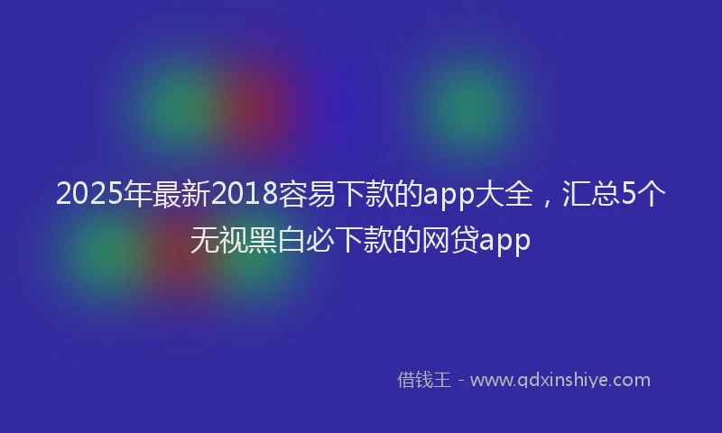 2025年最新2018容易下款的app大全，汇总5个无视黑白必下款的网贷app