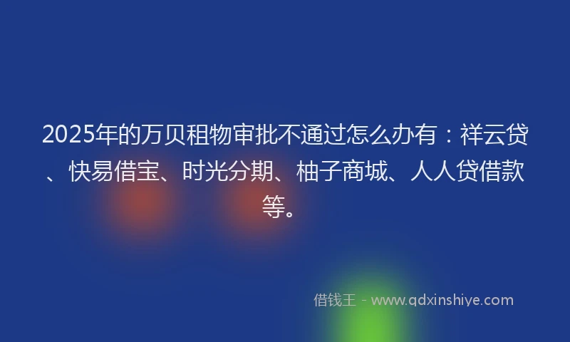 2025年的万贝租物审批不通过怎么办有：祥云贷、快易借宝、时光分期、柚子商城、人人贷借款等。