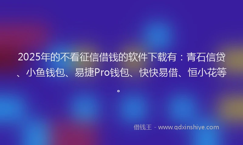2025年的不看征信借钱的软件下载有：青石信贷、小鱼钱包、易捷Pro钱包、快快易借、恒小花等。