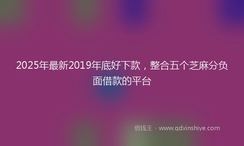 2025年最新2019年底好下款，整合五个芝麻分负面借款的平台