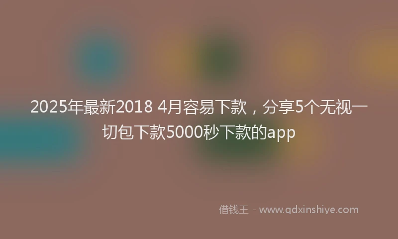 2025年最新2018 4月容易下款，分享5个无视一切包下款5000秒下款的app