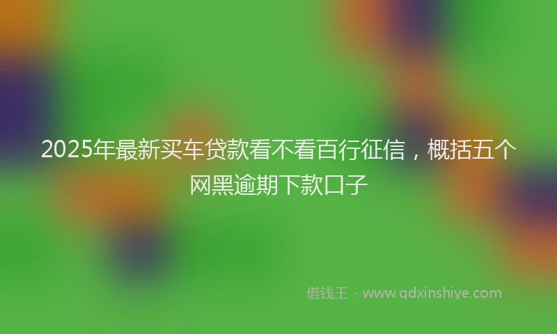 2025年最新买车贷款看不看百行征信，概括五个网黑逾期下款口子