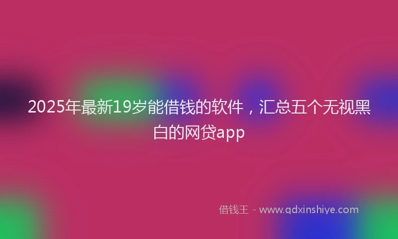 2025年最新19岁能借钱的软件，汇总五个无视黑白的网贷app