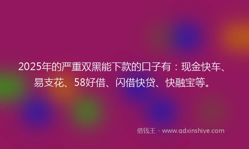 2025年的严重双黑能下款的口子有：现金快车、易支花、58好借、闪借快贷、快融宝等。