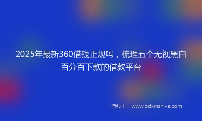 2025年最新360借钱正规吗，梳理五个无视黑白百分百下款的借款平台