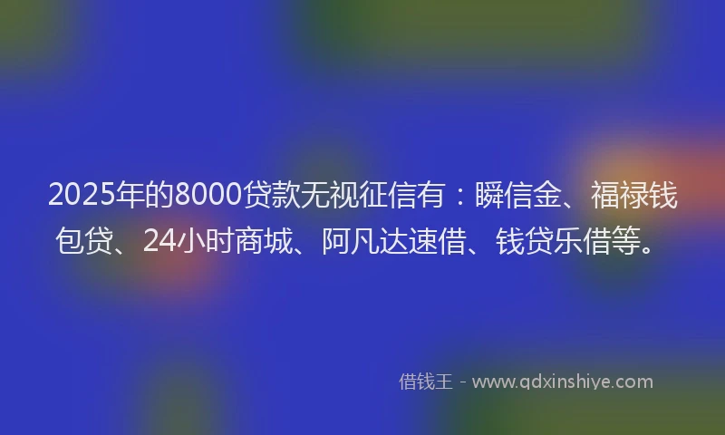 2025年的8000贷款无视征信有：瞬信金、福禄钱包贷、24小时商城、阿凡达速借、钱贷乐借等。