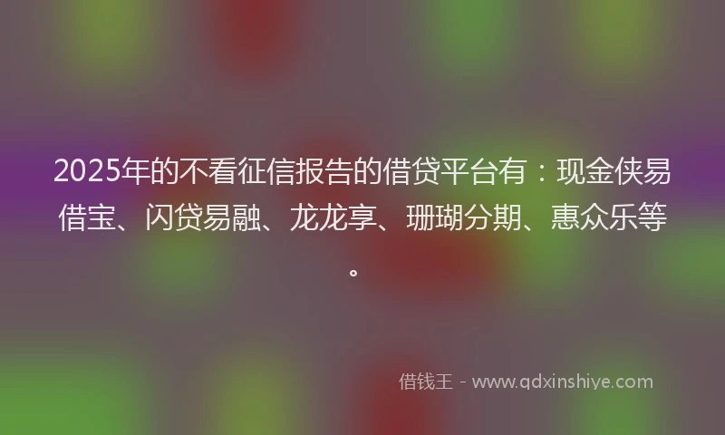 2025年的不看征信报告的借贷平台有：现金侠易借宝、闪贷易融、龙龙享、珊瑚分期、惠众乐等。