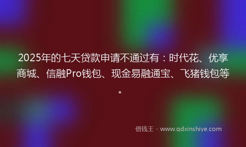 2025年的七天贷款申请不通过有：时代花、优享商城、信融Pro钱包、现金易融通宝、飞猪钱包等。