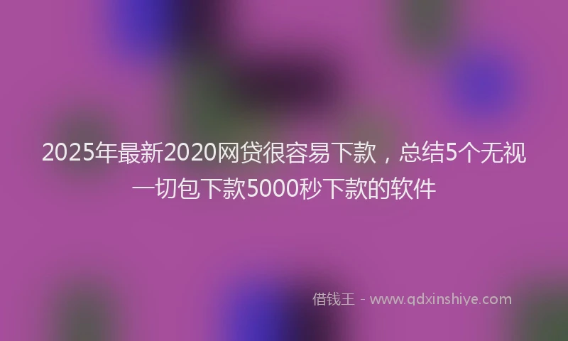 2025年最新2020网贷很容易下款，总结5个无视一切包下款5000秒下款的软件