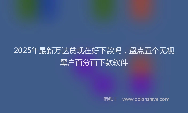 2025年最新万达贷现在好下款吗，盘点五个无视黑户百分百下款软件