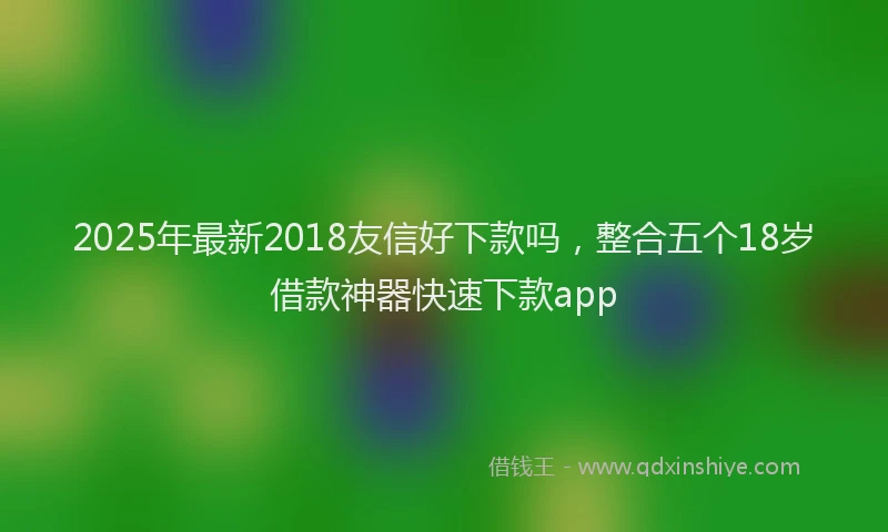 2025年最新2018友信好下款吗，整合五个18岁借款神器快速下款app