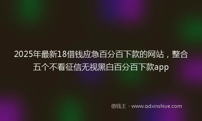 2025年最新18借钱应急百分百下款的网站，整合五个不看征信无视黑白百分百下款app