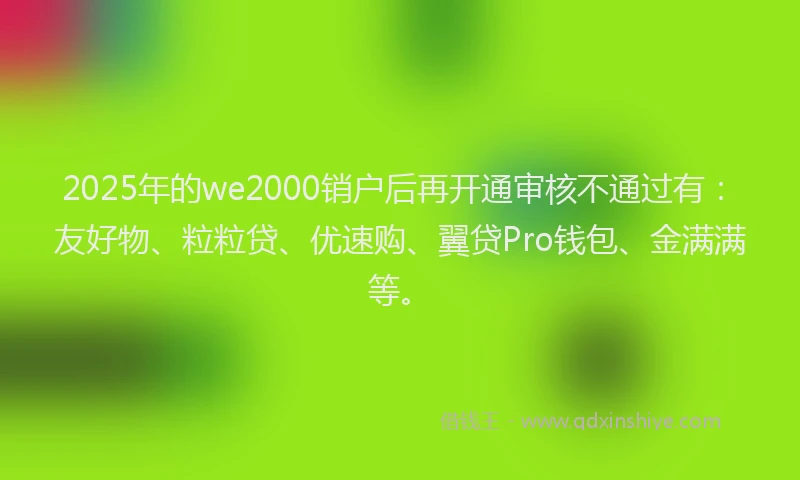 2025年的we2000销户后再开通审核不通过有：友好物、粒粒贷、优速购、翼贷Pro钱包、金满满等。