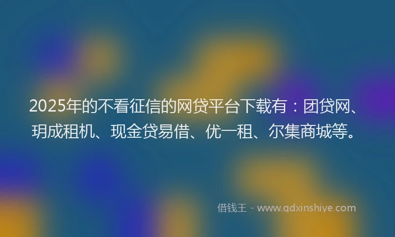 2025年的不看征信的网贷平台下载有：团贷网、玥成租机、现金贷易借、优一租、尔集商城等。