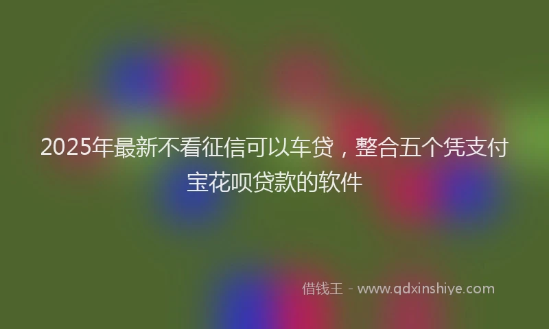 2025年最新不看征信可以车贷，整合五个凭支付宝花呗贷款的软件
