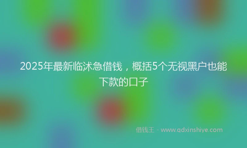 2025年最新临沭急借钱，概括5个无视黑户也能下款的口子