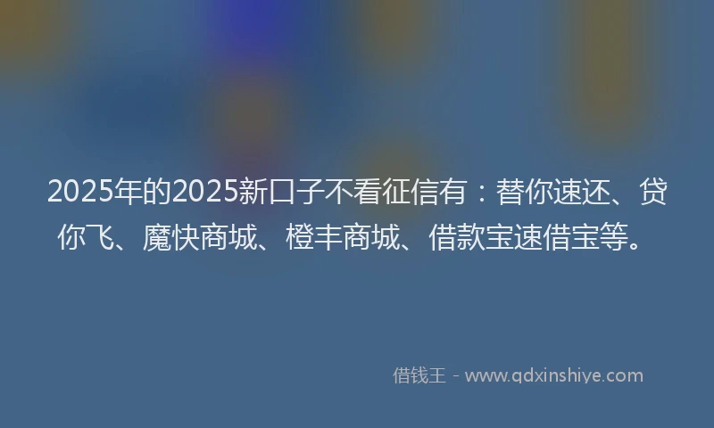 2025年的2025新口子不看征信有：替你速还、贷你飞、魔快商城、橙丰商城、借款宝速借宝等。