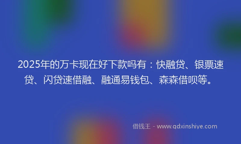 2025年的万卡现在好下款吗有：快融贷、银票速贷、闪贷速借融、融通易钱包、森森借呗等。