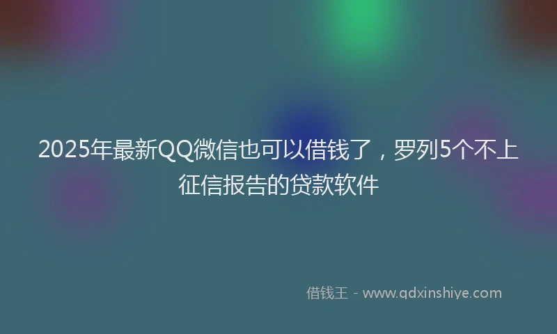2025年最新QQ微信也可以借钱了，罗列5个不上征信报告的贷款软件