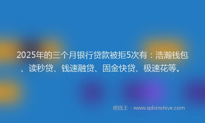 2025年的三个月银行贷款被拒5次有：浩瀚钱包、读秒贷、钱速融贷、固金快贷、极速花等。