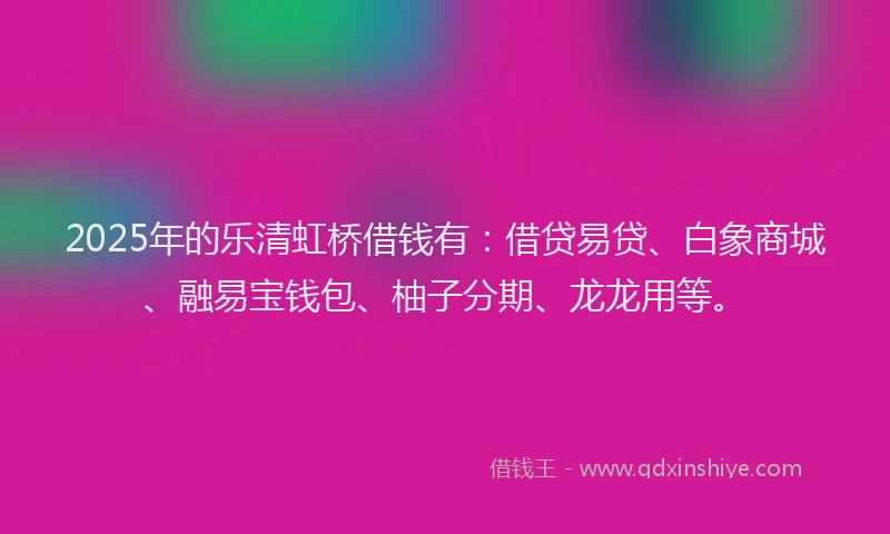 2025年的乐清虹桥借钱有：借贷易贷、白象商城、融易宝钱包、柚子分期、龙龙用等。