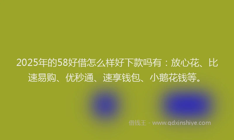 2025年的58好借怎么样好下款吗有：放心花、比速易购、优秒通、速享钱包、小鹅花钱等。