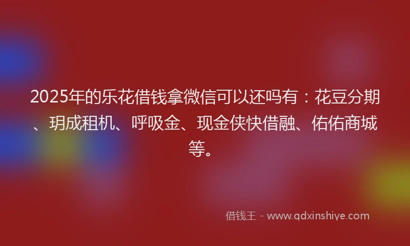 2025年的乐花借钱拿微信可以还吗有：花豆分期、玥成租机、呼吸金、现金侠快借融、佑佑商城等。
