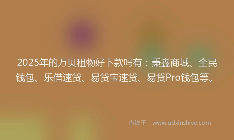 2025年的万贝租物好下款吗有：秉鑫商城、全民钱包、乐借速贷、易贷宝速贷、易贷Pro钱包等。
