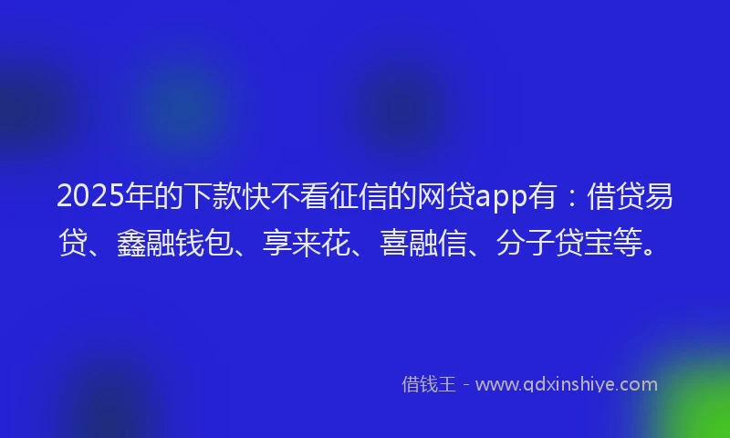 2025年的下款快不看征信的网贷app有：借贷易贷、鑫融钱包、享来花、喜融信、分子贷宝等。