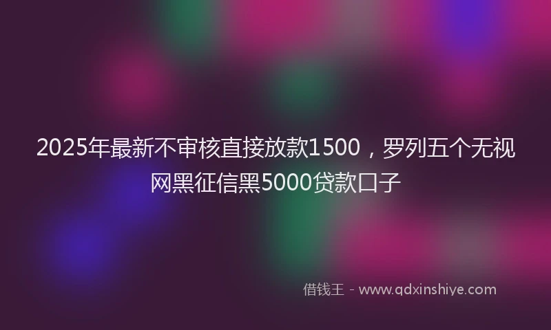 2025年最新不审核直接放款1500，罗列五个无视网黑征信黑5000贷款口子