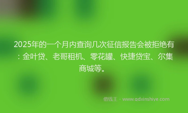 2025年的一个月内查询几次征信报告会被拒绝有：金叶贷、老哥租机、零花罐、快捷贷宝、尔集商城等。