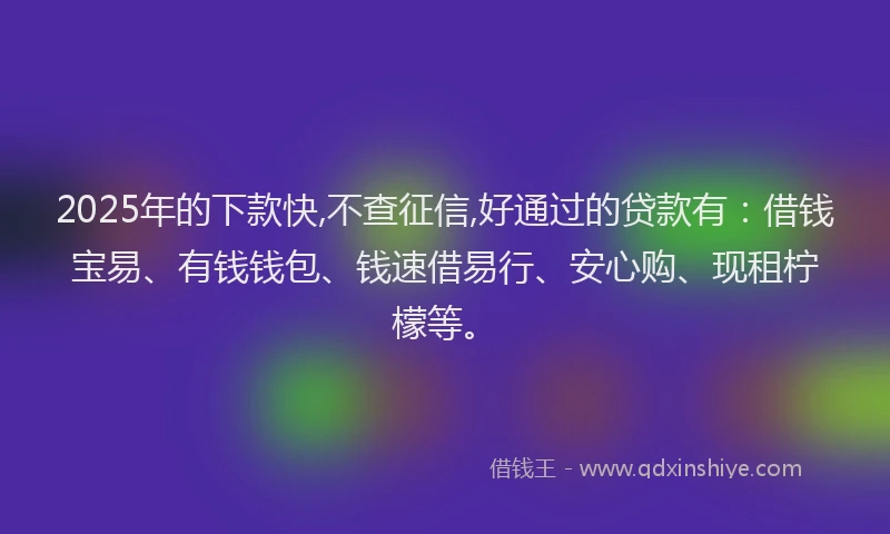 2025年的下款快,不查征信,好通过的贷款有：借钱宝易、有钱钱包、钱速借易行、安心购、现租柠檬等。