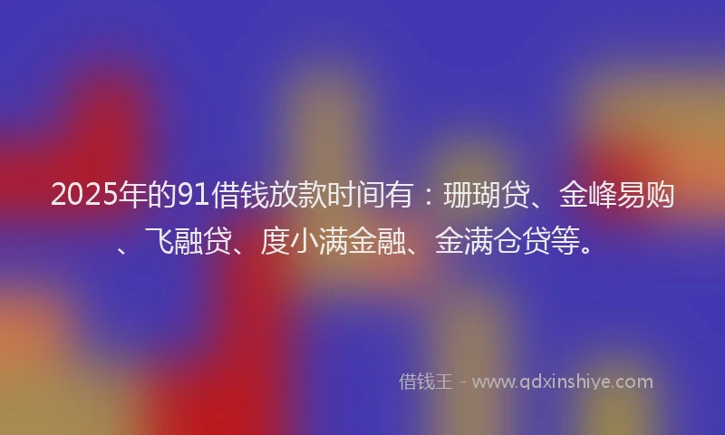 2025年的91借钱放款时间有：珊瑚贷、金峰易购、飞融贷、度小满金融、金满仓贷等。