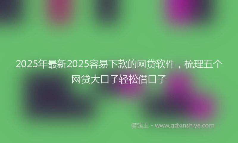 2025年最新2025容易下款的网贷软件，梳理五个网贷大口子轻松借口子