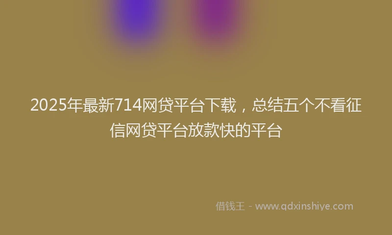 2025年最新714网贷平台下载，总结五个不看征信网贷平台放款快的平台