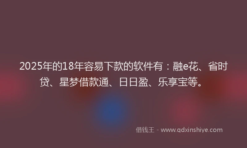 2025年的18年容易下款的软件有：融e花、省时贷、星梦借款通、日日盈、乐享宝等。