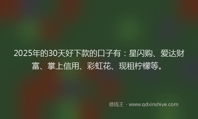 2025年的30天好下款的口子有：星闪购、爱达财富、掌上信用、彩虹花、现租柠檬等。