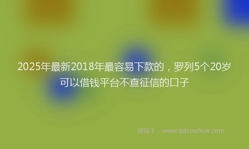 2025年最新2018年最容易下款的，罗列5个20岁可以借钱平台不查征信的口子