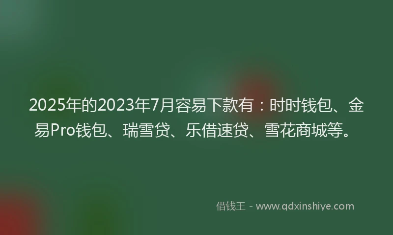 2025年的2023年7月容易下款有：时时钱包、金易Pro钱包、瑞雪贷、乐借速贷、雪花商城等。