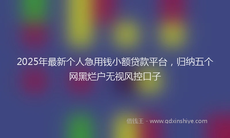 2025年最新个人急用钱小额贷款平台，归纳五个网黑烂户无视风控口子