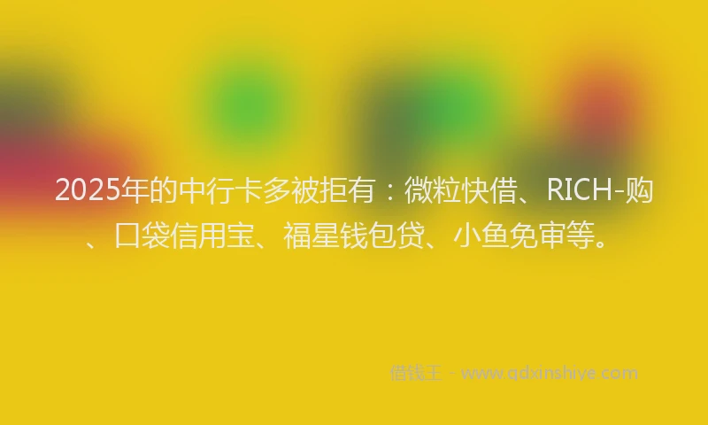 2025年的中行卡多被拒有：微粒快借、RICH-购、口袋信用宝、福星钱包贷、小鱼免审等。
