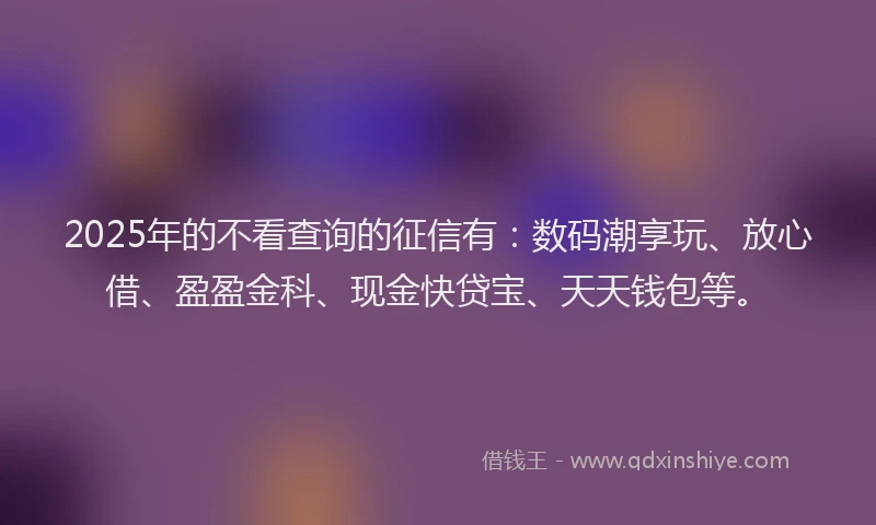 2025年的不看查询的征信有：数码潮享玩、放心借、盈盈金科、现金快贷宝、天天钱包等。