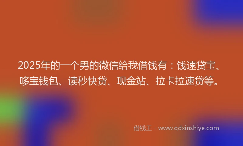 2025年的一个男的微信给我借钱有：钱速贷宝、哆宝钱包、读秒快贷、现金站、拉卡拉速贷等。